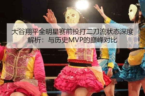 大谷翔平全明星赛前投打二刀流状态深度解析：与历史MVP的巅峰对比