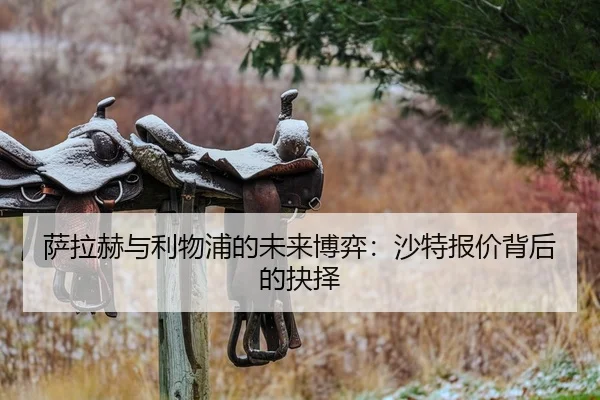 萨拉赫与利物浦的未来博弈：沙特报价背后的抉择