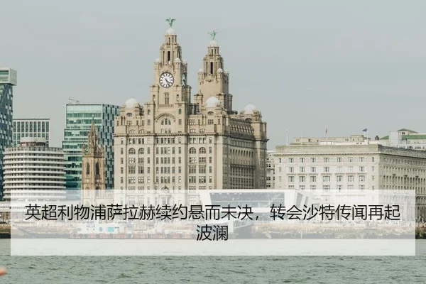 英超利物浦萨拉赫续约悬而未决，转会沙特传闻再起波澜