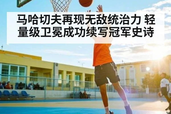 马哈切夫再现无敌统治力 轻量级卫冕成功续写冠军史诗