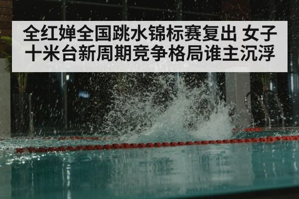 全红婵全国跳水锦标赛复出 女子十米台新周期竞争格局谁主沉浮